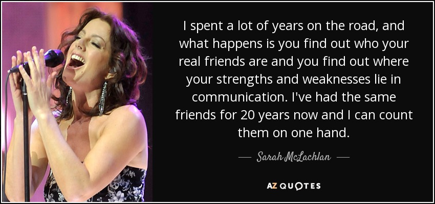 I spent a lot of years on the road, and what happens is you find out who your real friends are and you find out where your strengths and weaknesses lie in communication. I've had the same friends for 20 years now and I can count them on one hand. - Sarah McLachlan