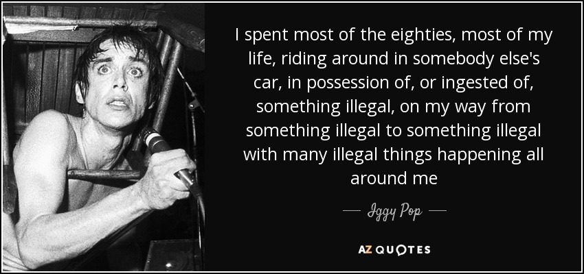 Pasé la mayor parte de los años ochenta, la mayor parte de mi vida, dando vueltas en el coche de otra persona, en posesión o ingiriendo algo ilegal, en mi camino de algo ilegal a algo ilegal con muchas cosas ilegales sucediendo a mi alrededor - Iggy Pop