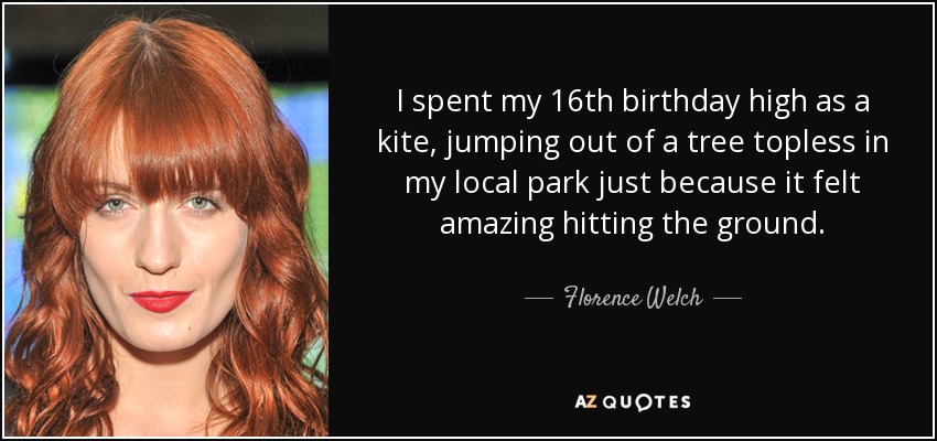 I spent my 16th birthday high as a kite, jumping out of a tree topless in my local park just because it felt amazing hitting the ground. - Florence Welch