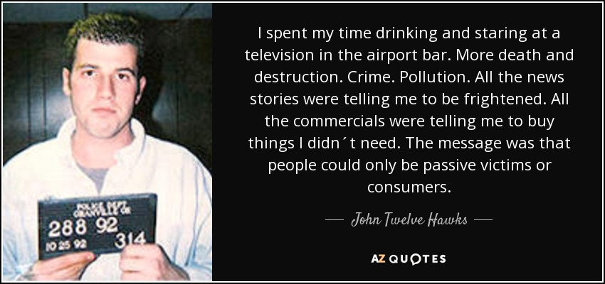 I spent my time drinking and staring at a television in the airport bar. More death and destruction. Crime. Pollution. All the news stories were telling me to be frightened. All the commercials were telling me to buy things I didn´t need. The message was that people could only be passive victims or consumers. - John Twelve Hawks