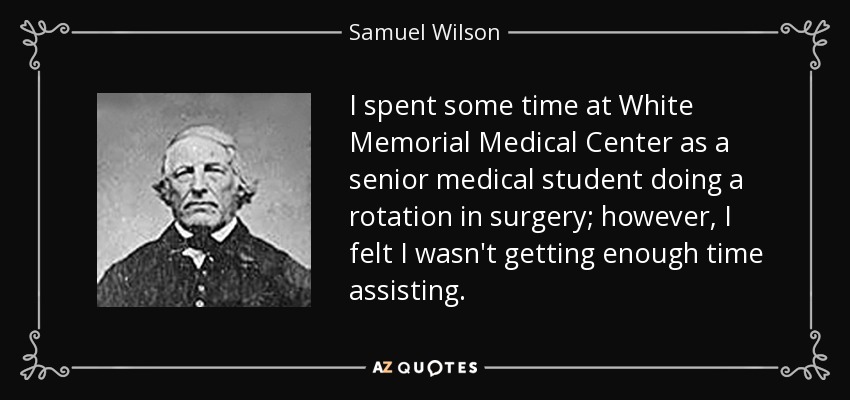 I spent some time at White Memorial Medical Center as a senior medical student doing a rotation in surgery; however, I felt I wasn't getting enough time assisting. - Samuel Wilson