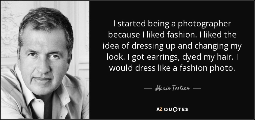 I started being a photographer because I liked fashion. I liked the idea of dressing up and changing my look. I got earrings, dyed my hair. I would dress like a fashion photo. - Mario Testino