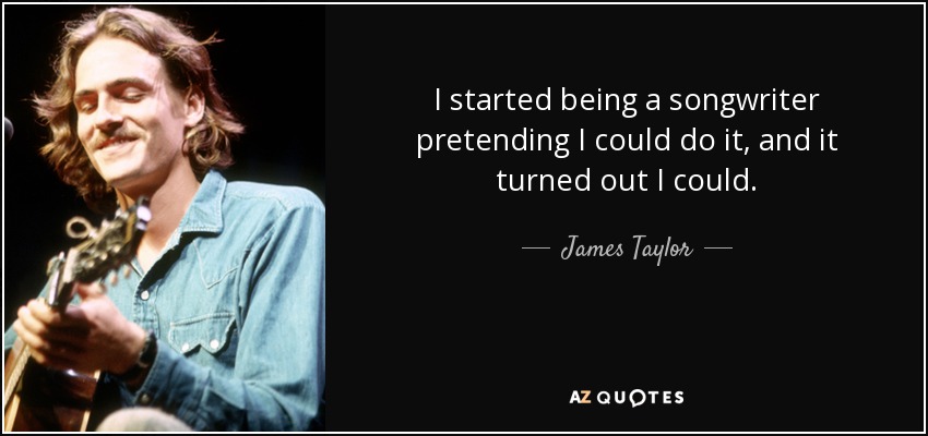 I started being a songwriter pretending I could do it, and it turned out I could. - James Taylor