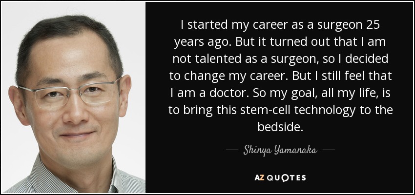 I started my career as a surgeon 25 years ago. But it turned out that I am not talented as a surgeon, so I decided to change my career. But I still feel that I am a doctor. So my goal, all my life, is to bring this stem-cell technology to the bedside. - Shinya Yamanaka