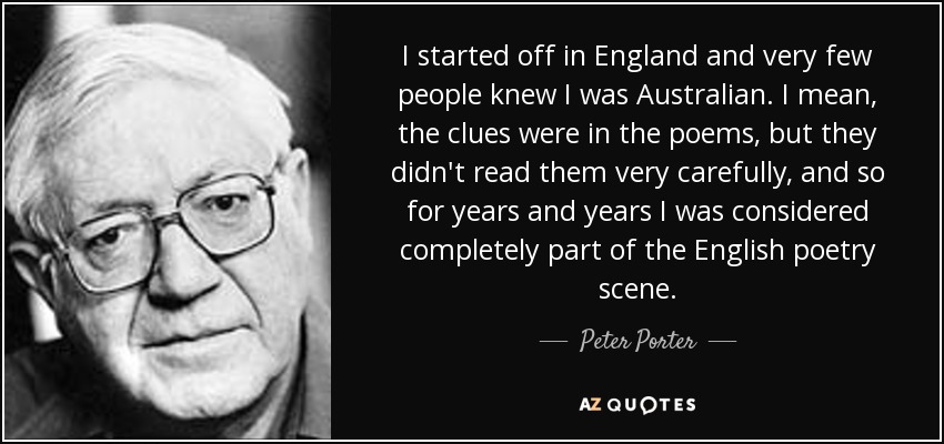 Empecé en Inglaterra y muy poca gente sabía que era australiano. Es decir, las pistas estaban en los poemas, pero no los leían con mucha atención, y así durante años y años me consideraron completamente parte de la escena poética inglesa. - Peter Porter