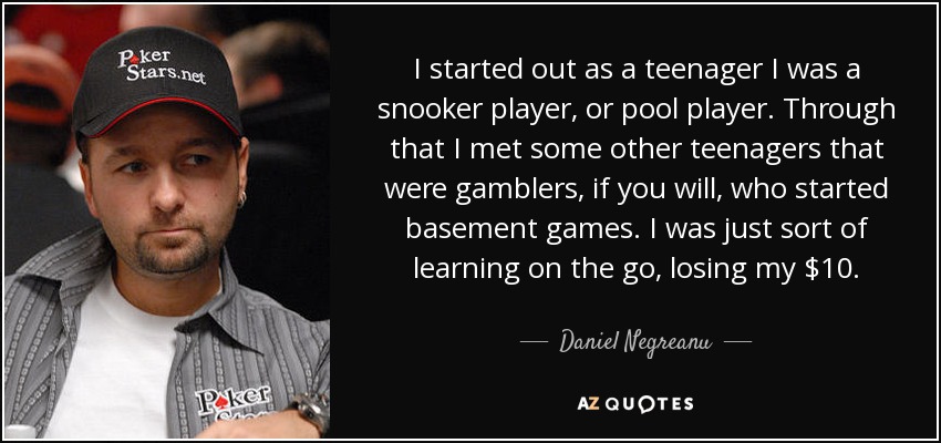 I started out as a teenager I was a snooker player, or pool player. Through that I met some other teenagers that were gamblers, if you will, who started basement games. I was just sort of learning on the go, losing my $10. - Daniel Negreanu