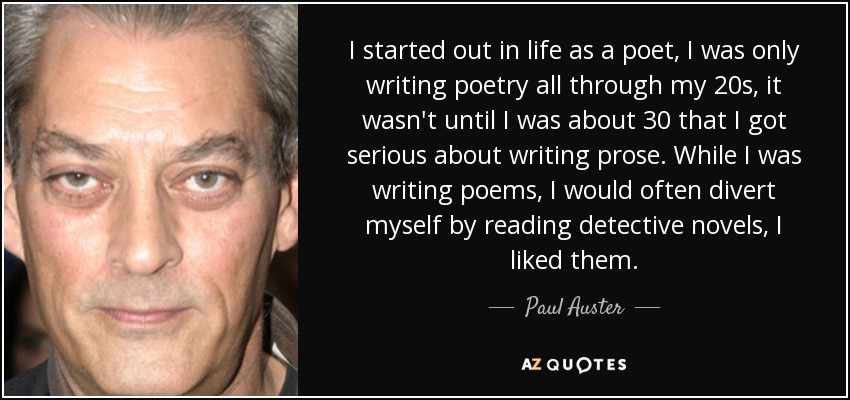 I started out in life as a poet, I was only writing poetry all through my 20s, it wasn't until I was about 30 that I got serious about writing prose. While I was writing poems, I would often divert myself by reading detective novels, I liked them. - Paul Auster