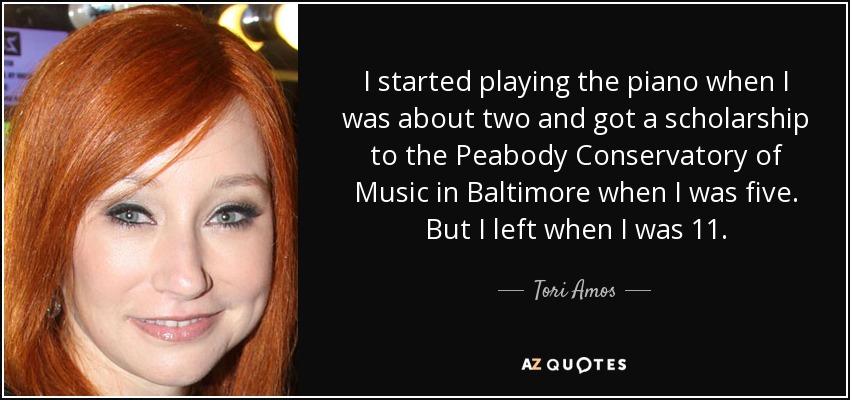 I started playing the piano when I was about two and got a scholarship to the Peabody Conservatory of Music in Baltimore when I was five. But I left when I was 11. - Tori Amos