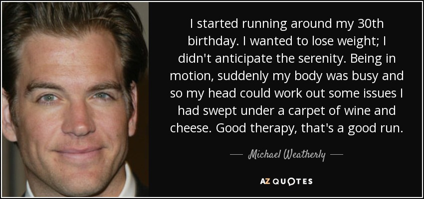 I started running around my 30th birthday. I wanted to lose weight; I didn't anticipate the serenity. Being in motion, suddenly my body was busy and so my head could work out some issues I had swept under a carpet of wine and cheese. Good therapy, that's a good run. - Michael Weatherly