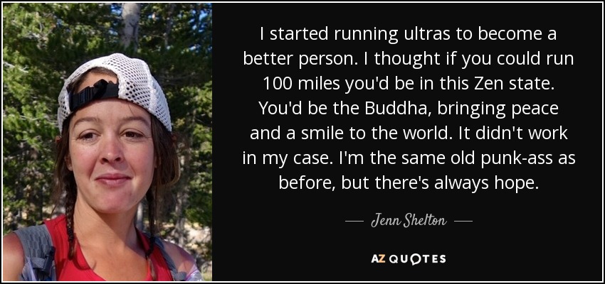 I started running ultras to become a better person. I thought if you could run 100 miles you'd be in this Zen state. You'd be the Buddha, bringing peace and a smile to the world. It didn't work in my case. I'm the same old punk-ass as before, but there's always hope. - Jenn Shelton