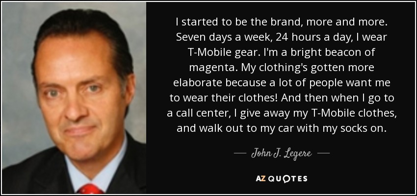 I started to be the brand, more and more. Seven days a week, 24 hours a day, I wear T-Mobile gear. I'm a bright beacon of magenta. My clothing's gotten more elaborate because a lot of people want me to wear their clothes! And then when I go to a call center, I give away my T-Mobile clothes, and walk out to my car with my socks on. - John J. Legere