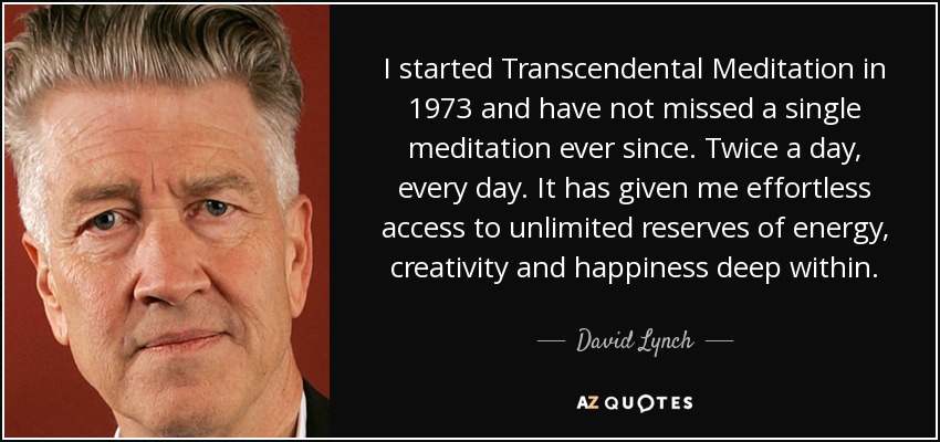 I started Transcendental Meditation in 1973 and have not missed a single meditation ever since. Twice a day, every day. It has given me effortless access to unlimited reserves of energy, creativity and happiness deep within. - David Lynch