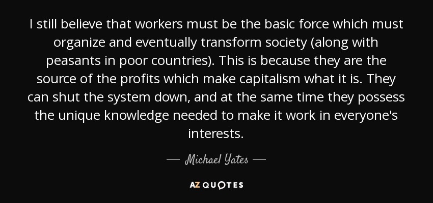 I still believe that workers must be the basic force which must organize and eventually transform society (along with peasants in poor countries). This is because they are the source of the profits which make capitalism what it is. They can shut the system down, and at the same time they possess the unique knowledge needed to make it work in everyone's interests. - Michael Yates