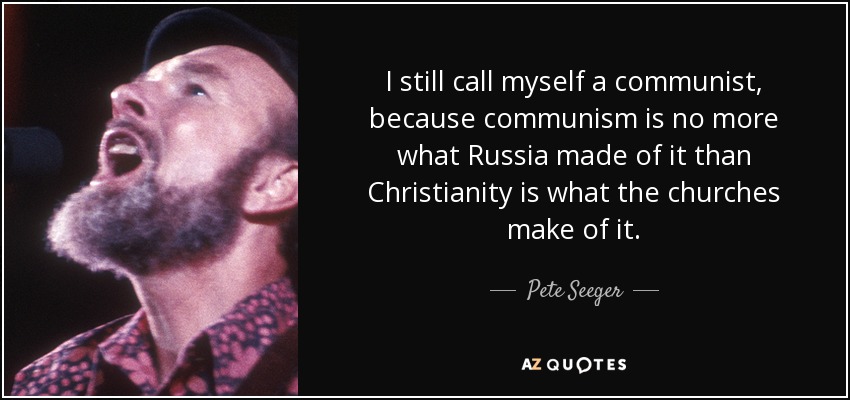 I still call myself a communist, because communism is no more what Russia made of it than Christianity is what the churches make of it. - Pete Seeger