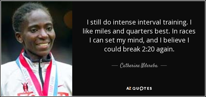 I still do intense interval training. I like miles and quarters best. In races I can set my mind, and I believe I could break 2:20 again. - Catherine Ndereba