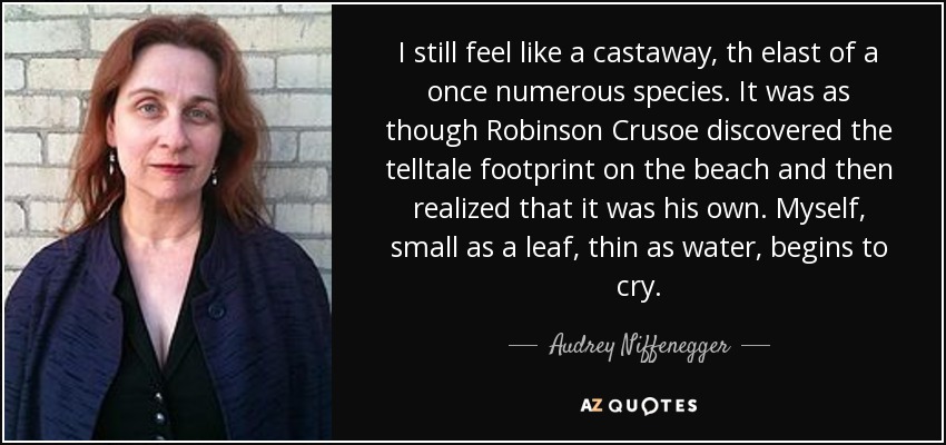 I still feel like a castaway, th elast of a once numerous species. It was as though Robinson Crusoe discovered the telltale footprint on the beach and then realized that it was his own. Myself, small as a leaf, thin as water, begins to cry. - Audrey Niffenegger