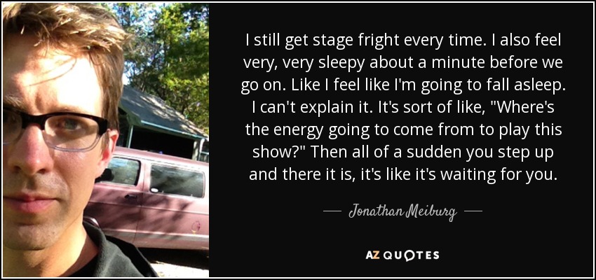 I still get stage fright every time. I also feel very, very sleepy about a minute before we go on. Like I feel like I'm going to fall asleep. I can't explain it. It's sort of like, 