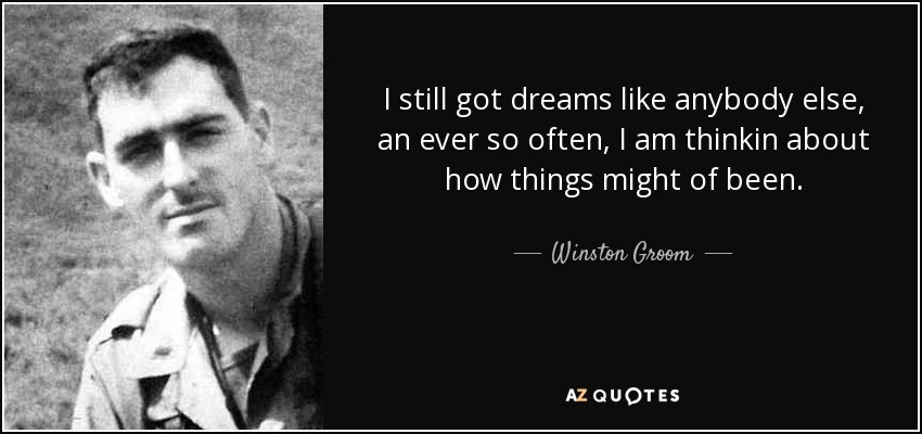I still got dreams like anybody else, an ever so often, I am thinkin about how things might of been. - Winston Groom