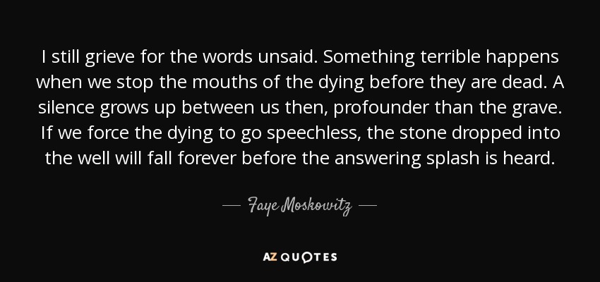 I still grieve for the words unsaid. Something terrible happens when we stop the mouths of the dying before they are dead. A silence grows up between us then, profounder than the grave. If we force the dying to go speechless, the stone dropped into the well will fall forever before the answering splash is heard. - Faye Moskowitz