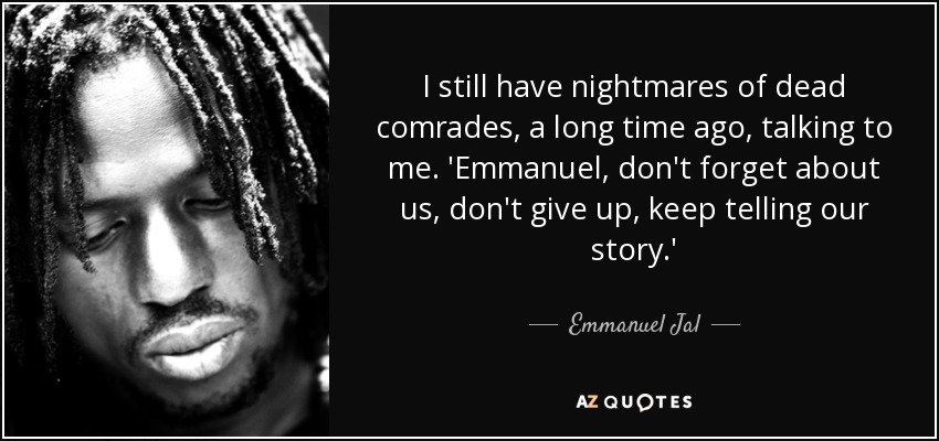 I still have nightmares of dead comrades, a long time ago, talking to me. 'Emmanuel, don't forget about us, don't give up, keep telling our story.' - Emmanuel Jal