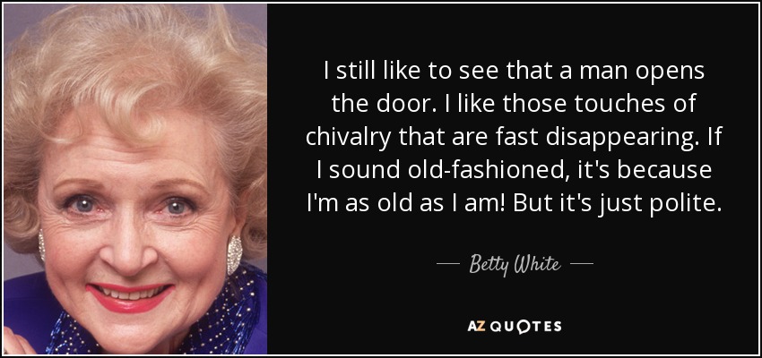 I still like to see that a man opens the door. I like those touches of chivalry that are fast disappearing. If I sound old-fashioned, it's because I'm as old as I am! But it's just polite. - Betty White