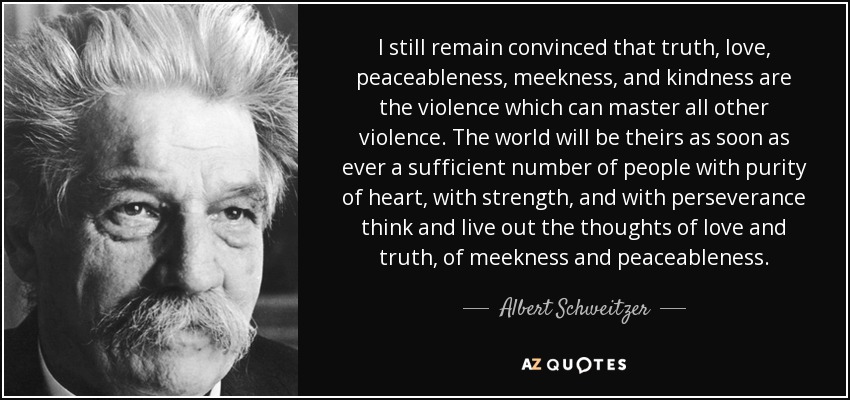 I still remain convinced that truth, love, peaceableness, meekness, and kindness are the violence which can master all other violence. The world will be theirs as soon as ever a sufficient number of people with purity of heart, with strength, and with perseverance think and live out the thoughts of love and truth, of meekness and peaceableness. - Albert Schweitzer