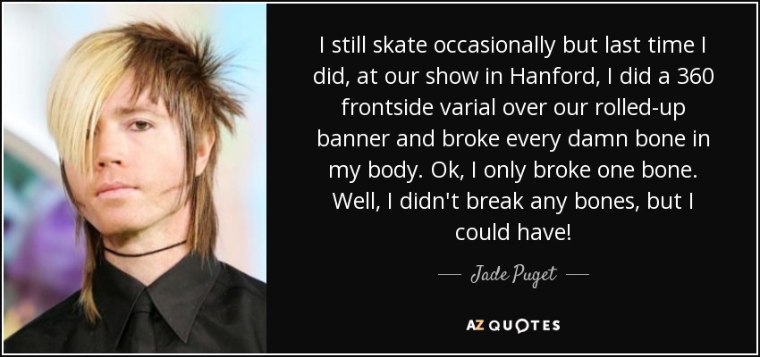 I still skate occasionally but last time I did, at our show in Hanford, I did a 360 frontside varial over our rolled-up banner and broke every damn bone in my body. Ok, I only broke one bone. Well, I didn't break any bones, but I could have! - Jade Puget