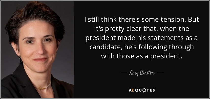 I still think there's some tension . But it's pretty clear that, when the president made his statements as a candidate, he's following through with those as a president. - Amy Walter