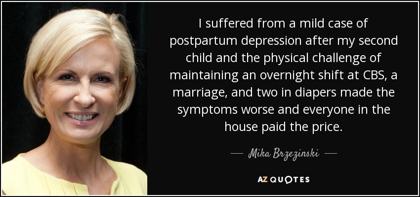 I suffered from a mild case of postpartum depression after my second child and the physical challenge of maintaining an overnight shift at CBS, a marriage, and two in diapers made the symptoms worse and everyone in the house paid the price. - Mika Brzezinski