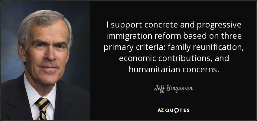 I support concrete and progressive immigration reform based on three primary criteria: family reunification, economic contributions, and humanitarian concerns. - Jeff Bingaman