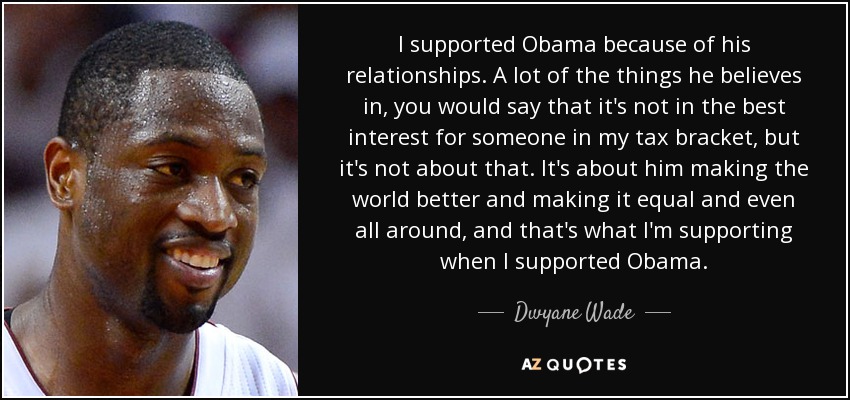 I supported Obama because of his relationships. A lot of the things he believes in, you would say that it's not in the best interest for someone in my tax bracket, but it's not about that. It's about him making the world better and making it equal and even all around, and that's what I'm supporting when I supported Obama. - Dwyane Wade