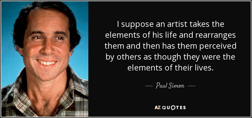 I suppose an artist takes the elements of his life and rearranges them and then has them perceived by others as though they were the elements of their lives. - Paul Simon