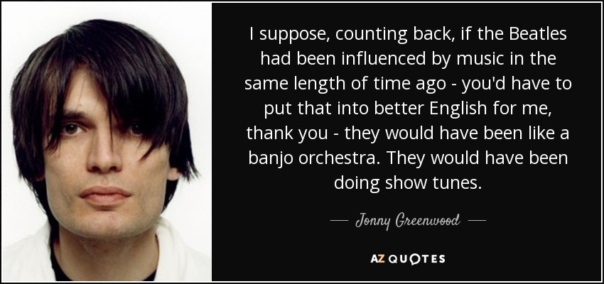 Supongo que, echando la vista atrás, si los Beatles hubieran estado influenciados por la música hace el mismo tiempo -tendrías que ponérmelo en mejor inglés, gracias- habrían sido como una orquesta de banjo. Habrían estado haciendo melodías de espectáculo. - Jonny Greenwood