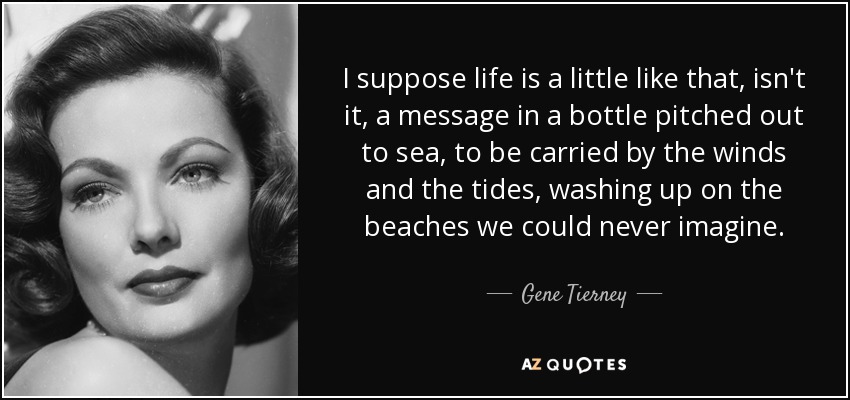 I suppose life is a little like that, isn't it, a message in a bottle pitched out to sea, to be carried by the winds and the tides, washing up on the beaches we could never imagine. - Gene Tierney