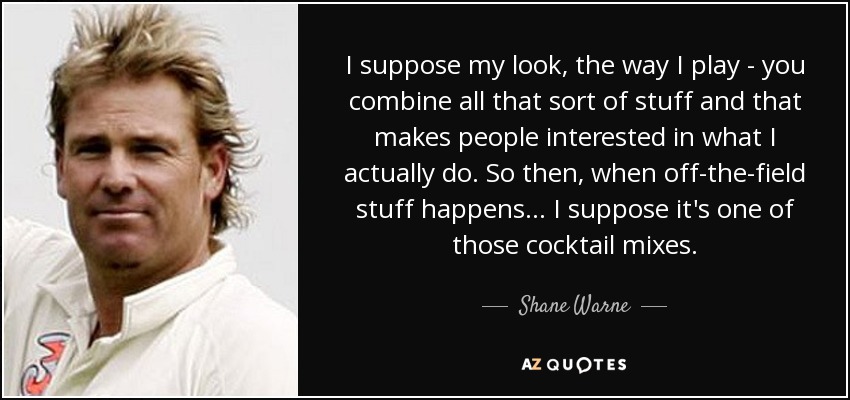 I suppose my look, the way I play - you combine all that sort of stuff and that makes people interested in what I actually do. So then, when off-the-field stuff happens... I suppose it's one of those cocktail mixes. - Shane Warne
