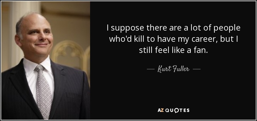 I suppose there are a lot of people who'd kill to have my career, but I still feel like a fan. - Kurt Fuller