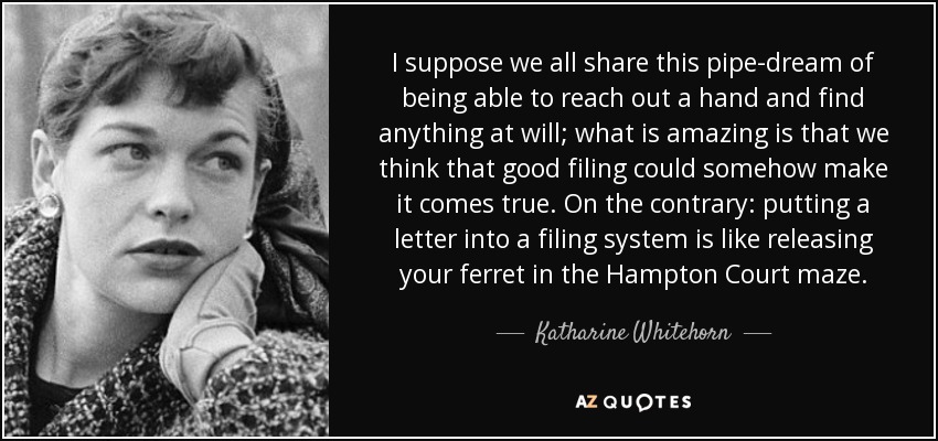 I suppose we all share this pipe-dream of being able to reach out a hand and find anything at will; what is amazing is that we think that good filing could somehow make it comes true. On the contrary: putting a letter into a filing system is like releasing your ferret in the Hampton Court maze. - Katharine Whitehorn