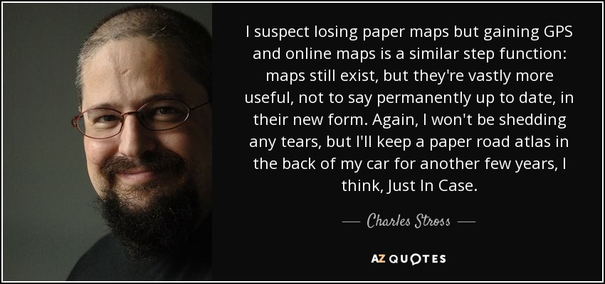 I suspect losing paper maps but gaining GPS and online maps is a similar step function: maps still exist, but they're vastly more useful, not to say permanently up to date, in their new form. Again, I won't be shedding any tears, but I'll keep a paper road atlas in the back of my car for another few years, I think, Just In Case. - Charles Stross