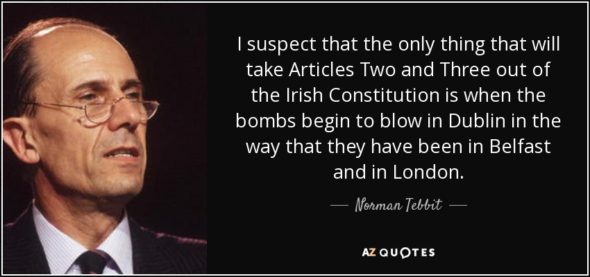 I suspect that the only thing that will take Articles Two and Three out of the Irish Constitution is when the bombs begin to blow in Dublin in the way that they have been in Belfast and in London. - Norman Tebbit