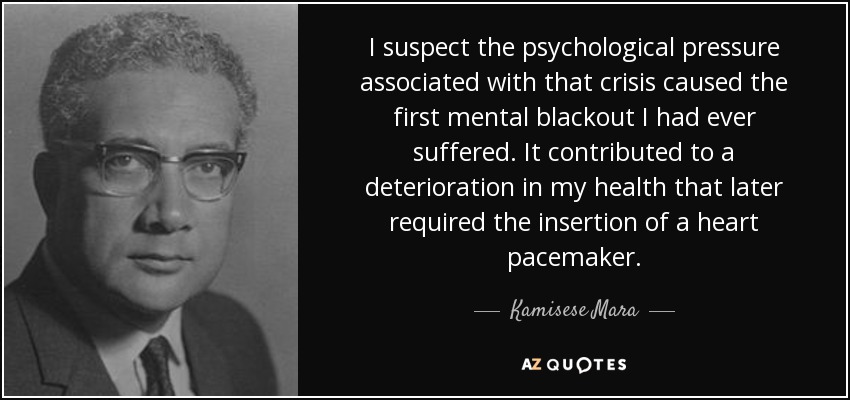 I suspect the psychological pressure associated with that crisis caused the first mental blackout I had ever suffered. It contributed to a deterioration in my health that later required the insertion of a heart pacemaker. - Kamisese Mara