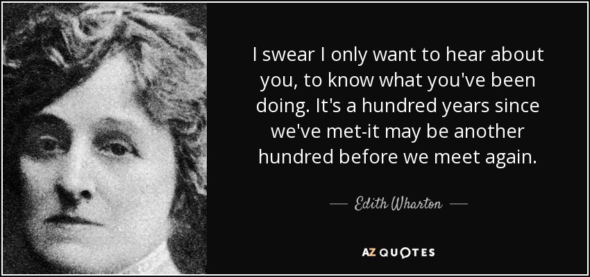 I swear I only want to hear about you, to know what you've been doing. It's a hundred years since we've met-it may be another hundred before we meet again. - Edith Wharton