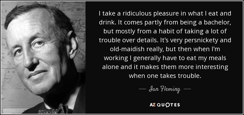 I take a ridiculous pleasure in what I eat and drink. It comes partly from being a bachelor, but mostly from a habit of taking a lot of trouble over details. It's very persnickety and old-maidish really, but then when I'm working I generally have to eat my meals alone and it makes them more interesting when one takes trouble. - Ian Fleming