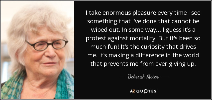 I take enormous pleasure every time I see something that I've done that cannot be wiped out. In some way ... I guess it's a protest against mortality. But it's been so much fun! It's the curiosity that drives me. It's making a difference in the world that prevents me from ever giving up. - Deborah Meier