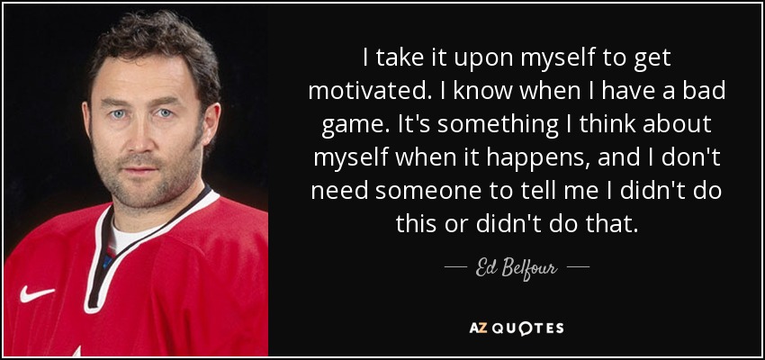 I take it upon myself to get motivated. I know when I have a bad game. It's something I think about myself when it happens, and I don't need someone to tell me I didn't do this or didn't do that. - Ed Belfour