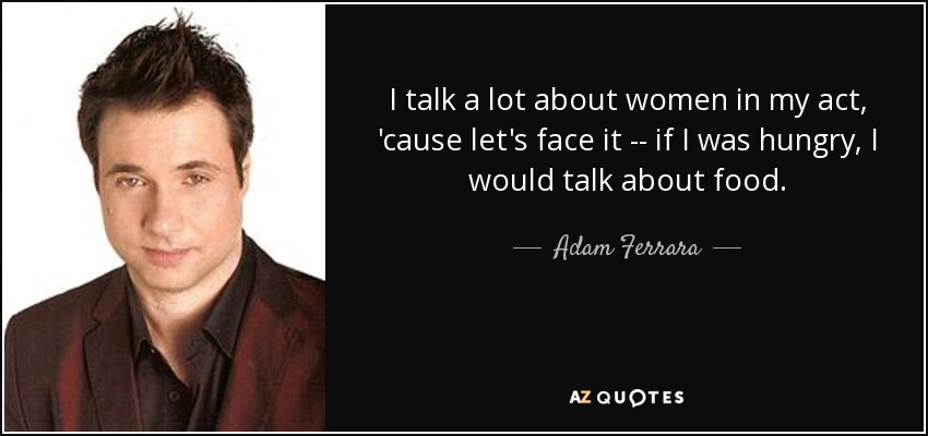 I talk a lot about women in my act, 'cause let's face it -- if I was hungry, I would talk about food. - Adam Ferrara