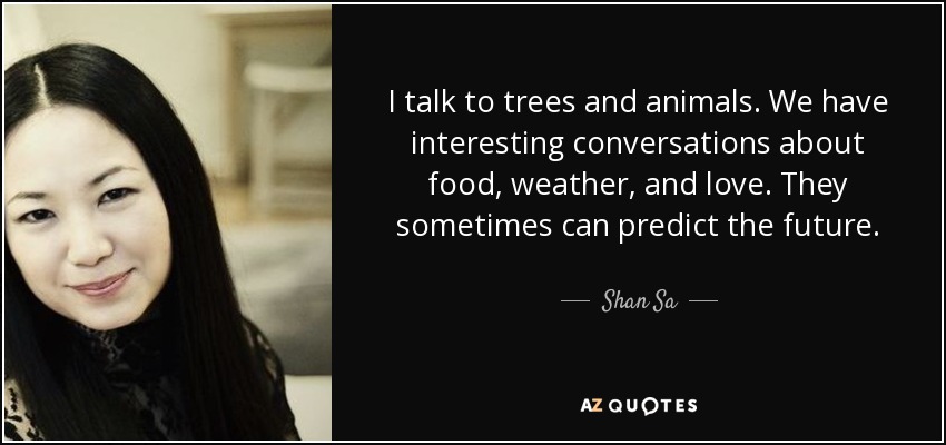 I talk to trees and animals. We have interesting conversations about food, weather, and love. They sometimes can predict the future. - Shan Sa