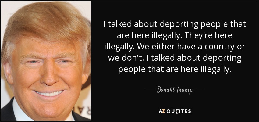 I talked about deporting people that are here illegally. They're here illegally. We either have a country or we don't. I talked about deporting people that are here illegally. - Donald Trump