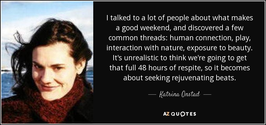 I talked to a lot of people about what makes a good weekend, and discovered a few common threads: human connection, play, interaction with nature, exposure to beauty. It's unrealistic to think we're going to get that full 48 hours of respite, so it becomes about seeking rejuvenating beats. - Katrina Onstad