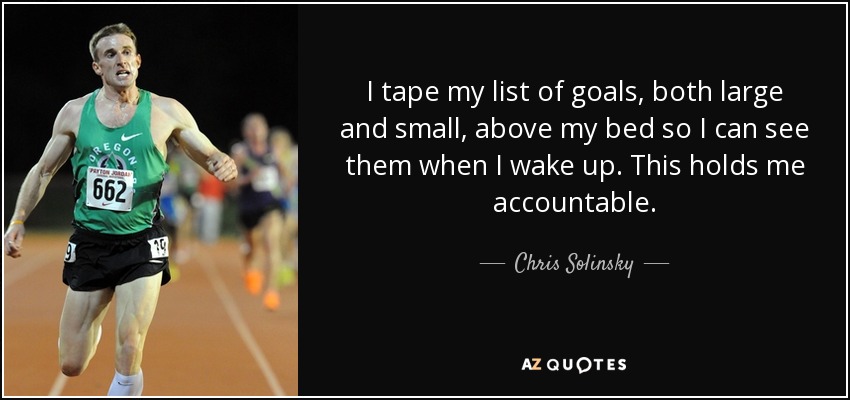 I tape my list of goals, both large and small, above my bed so I can see them when I wake up. This holds me accountable. - Chris Solinsky