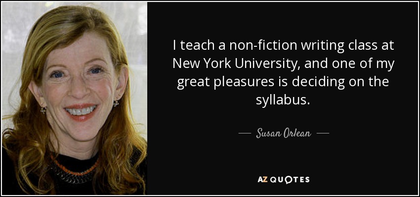 I teach a non-fiction writing class at New York University, and one of my great pleasures is deciding on the syllabus. - Susan Orlean